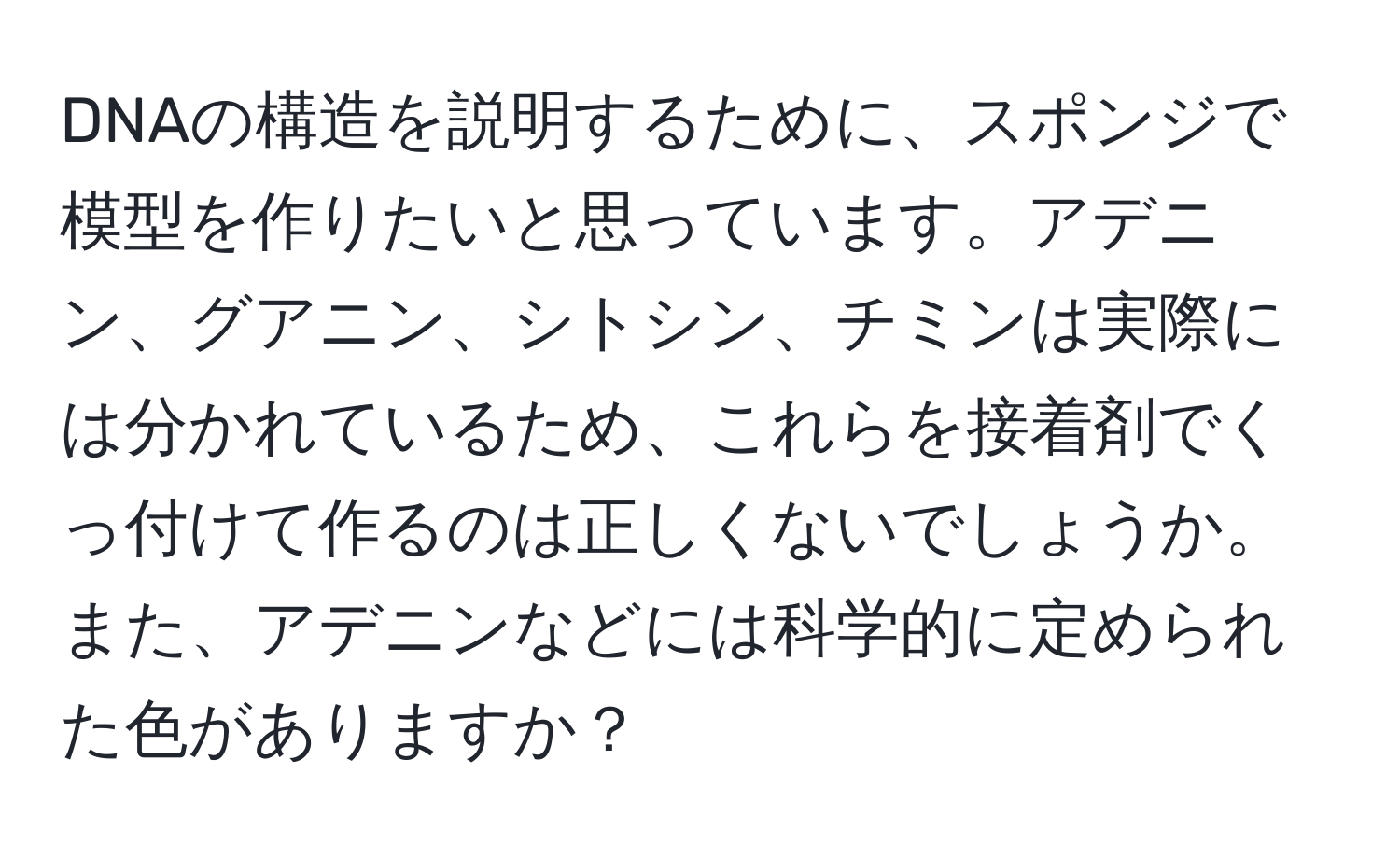 DNAの構造を説明するために、スポンジで模型を作りたいと思っています。アデニン、グアニン、シトシン、チミンは実際には分かれているため、これらを接着剤でくっ付けて作るのは正しくないでしょうか。また、アデニンなどには科学的に定められた色がありますか？