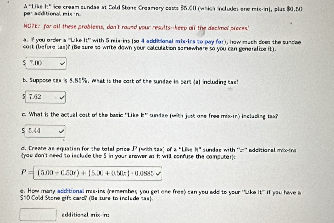 A “Like It”ice cream sundae at Cold Stone Creamery costs $5.00 (which includes one mix-in), plus $0.50
per additional mix in.
NOTE: for all these problems, don't round your results--keep all the decimal places!
a. If you order a “Like ic with 5 mix-ins (so 4 additional mix-ins to pay for), how much does the sundae
cost (before tax)? (Be sure to write down your calculation somewhere so you can generalize it).
s 7.00
b. Suppose tax is 8.85%. What is the cost of the sundae in part (a) including tax?
S 7.62
c. What is the actual cost of the basic “Like It” sundae (with just one free mix-in) including tax?
$ 5.44
d. Create an equation for the total price P (with tax) of a “Like It” sundae with “ x ” additional mix-ins
(you don't need to include the $ in your answer as it will confuse the computer):
P=(5.00+0.50x)+(5.00+0.50x)· 0.0885
e. How many additional mix-ins (remember, you get one free) can you add to your “Like It” if you have a
$10 Cold Stone gift card? (Be sure to include tax).
additional mix-ins