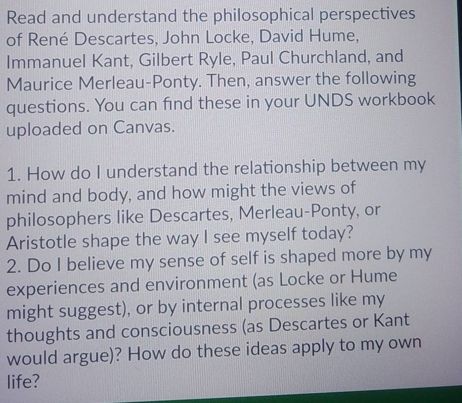 Read and understand the philosophical perspectives 
of René Descartes, John Locke, David Hume, 
Immanuel Kant, Gilbert Ryle, Paul Churchland, and 
Maurice Merleau-Ponty. Then, answer the following 
questions. You can find these in your UNDS workbook 
uploaded on Canvas. 
1. How do I understand the relationship between my 
mind and body, and how might the views of 
philosophers like Descartes, Merleau-Ponty, or 
Aristotle shape the way I see myself today? 
2. Do I believe my sense of self is shaped more by my 
experiences and environment (as Locke or Hume 
might suggest), or by internal processes like my 
thoughts and consciousness (as Descartes or Kant 
would argue)? How do these ideas apply to my own 
life?