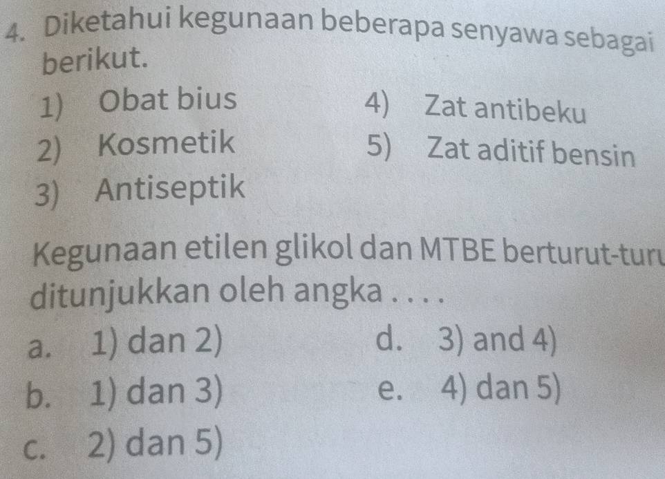 Diketahui kegunaan beberapa senyawa sebagai
berikut.
1) Obat bius
4) Zat antibeku
2) Kosmetik 5) Zat aditif bensin
3) Antiseptik
Kegunaan etilen glikol dan MTBE berturut-turu
ditunjukkan oleh angka . . . .
a. 1) dan 2) d. 3) and 4)
b. 1) dan 3) e. 4) dan 5)
c. 2) dan 5)