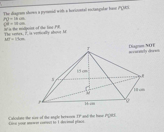 The diagram shows a pyramid with a horizontal rectangular base PQRS.
PQ=16cm.
QR=10cm.
M is the midpoint of the line PR. 
The vertex, T, is vertically above M.
MT=15cm. 
accurately drawn 
Calculate the size of the angle between TP and the base PQRS. 
Give your answer correct to 1 decimal place.