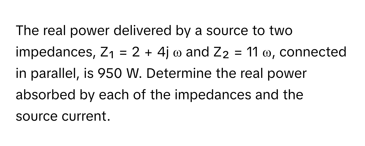 The real power delivered by a source to two impedances, Z₁ = 2 + 4j ω and Z₂ = 11 ω, connected in parallel, is 950 W. Determine the real power absorbed by each of the impedances and the source current.