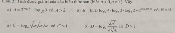 Cầu 2: Tỉnh được giả trị của các biêu thức sau (biết a>0,a!= 1). Vậy:
a) A=2^(log _2)3-log _sqrt(3)3 có A>2 b) B=ln 2· log _24· log _43· log _32-5^(log _5)(ln 2)cos B=0
a) C=log _asqrt(asqrt asqrt a) có C>1 b) D=log _a sqrt(a^3)/asqrt[4](a)  có D>1