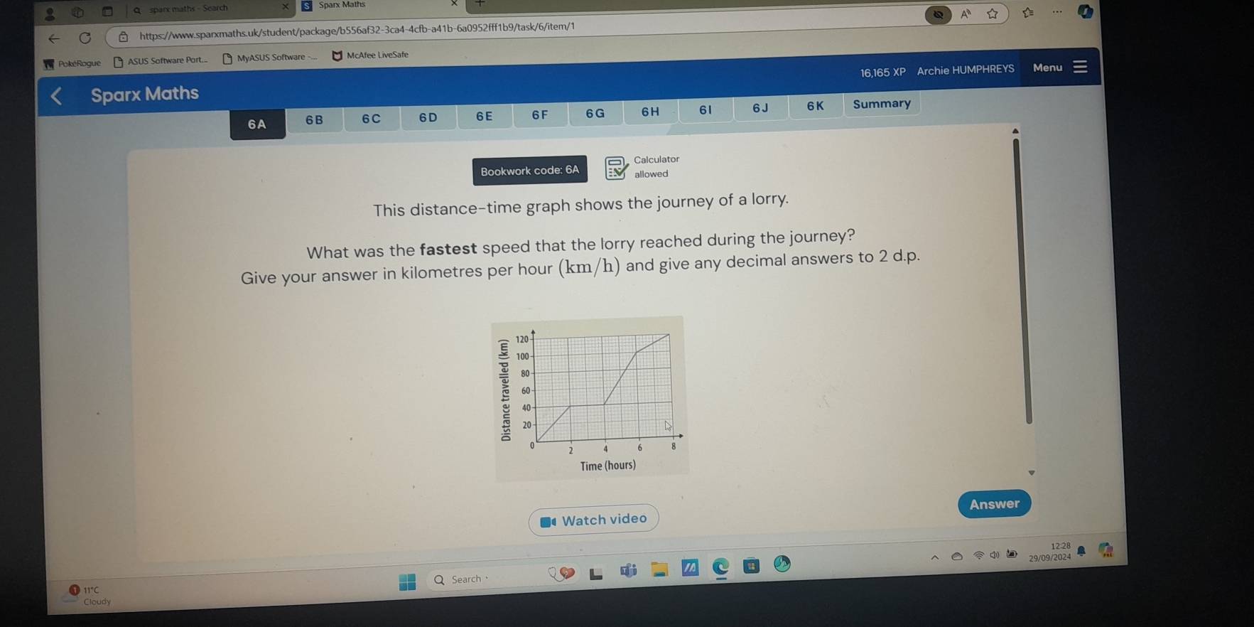 sparx maths - Search Sparx Maths 
A 
https://www.sparxmaths.uk/student/package/b556af32-3ca4-4cfb-a41b-6a0952fff1b9/task/6/item/1 
PokéRogue ASUS Software Port... MyASUS Software -... McAfee LiveSafe 
Sparx Maths 16,165 XP Archie HUMPHREYS Menu 
6A 6B 6C 6D 6 E 6F 6G 6H 61 6J 6K Summary 
Bookwork code: 6A Calculator 
allowed 
This distance-time graph shows the journey of a lorry. 
What was the fastest speed that the lorry reached during the journey? 
Give your answer in kilometres per hour (km/h) and give any decimal answers to 2 d.p. 
Time (hours) 
Answer 
■● Watch video 
12:28 
Search· 
Cloudy