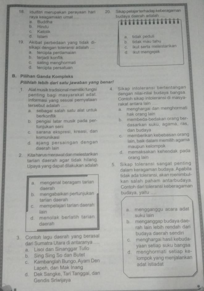 Idulfitri merupakan perayaan hari 20. Sikap pelajar terhadap keberagaman
raya keagamaan umat budaya daerah adalah
a. Buddha u u
H
b. Hindu
c. Katolik
d Islam a tidak peduli
19. Akibat perbedaan yang tidak di- b. tidak mau tahu
sikapi dengan toleransi adalah .... c. ikut serta melestarikan
a tercipta perdamaian d. ikut mengejek
b. terjadi konflik
c. saling menghormati
d. fercipta persatuan
B. Pilihan Ganda Kompleks
Pilihlah lebih dari satu jawaban yang benar!
1. Alat musik tradisional memiliki fungsi 4. Sikap intoleransi bertentangan
penting bagi masyarakat adat. dengan nilai-nilai budaya bangsa.
Informasi yang sesuai peryataan Contoh sikap intoleransi di masya-
tersebut adalah rakat antara lain
a. sebagai salah satu alat untuk a. menghargai dan menghormati
berkonflik hak orang lain
b. pengisi latar musik pada per- b. membeda-bedakan orang ber-
tunjukan seni dasarkan suku, agama. ras,
c. sarana ekspresi, kreasi, dan dan budaya
komunikasi c. memberikan kebebasan orang
d. ajang persaingan dengan lain, baik dalam memilih agama
daerah lain maupun kelompok
2. Kita harus merawat dan melestarikan d. memaksakan kehendak pada
tarian daerah agar tidak hilang. orang lain
Upaya yang dapat dilakukan adalah 5. Sikap toleransi sangat penting
dalam keragaman budaya. Apabila
tidak ada toleransi, akan menimbul-
a. mengenal beragam tarian kan salah paham antarbudaya.
daerah Contoh dari toleransi keberagaman
b. mengabaikan pertunjukan budaya, yaitu ....
tarian daerah
c. mempelajari tarian daerah
lain a. mengganggu acara adat
d. menolak berlatih tarian suku lain
daerah b. menganggap budaya dae-
rah lain lebih rendah dari
3. Contoh lagu daerah yang berasal budaya daerah sendiri
dari Sumatra Utara di antaranya … c. menghargai hasil kebuda-
a. Lisoi dan Sinanggar Tullo yaan setiap suku bangsa
b. Sing Sing So dan Butet d. menghormati setiap ke-
lompok yang menjalankan
c. Kambanglah Bungo, Ayam Den adat istiadat
Lapeh, dan Mak Inang
d. Dek Sangke, Tari Tanggai, dan
Gendis Sriwijaya