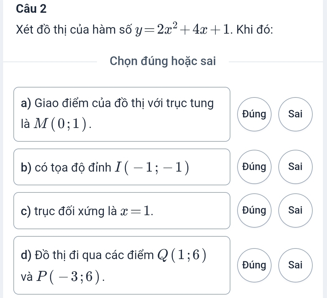 Xét đồ thị của hàm số y=2x^2+4x+1. Khi đó:
Chọn đúng hoặc sai
a) Giao điểm của đồ thị với trục tung
Đúng Sai
là M(0;1). 
b) có tọa độ đỉnh I(-1;-1) Đúng Sai
c) trục đối xứng là x=1. Đúng Sai
d) Đồ thị đi qua các điểm Q(1;6)
Đúng Sai
và P(-3;6).