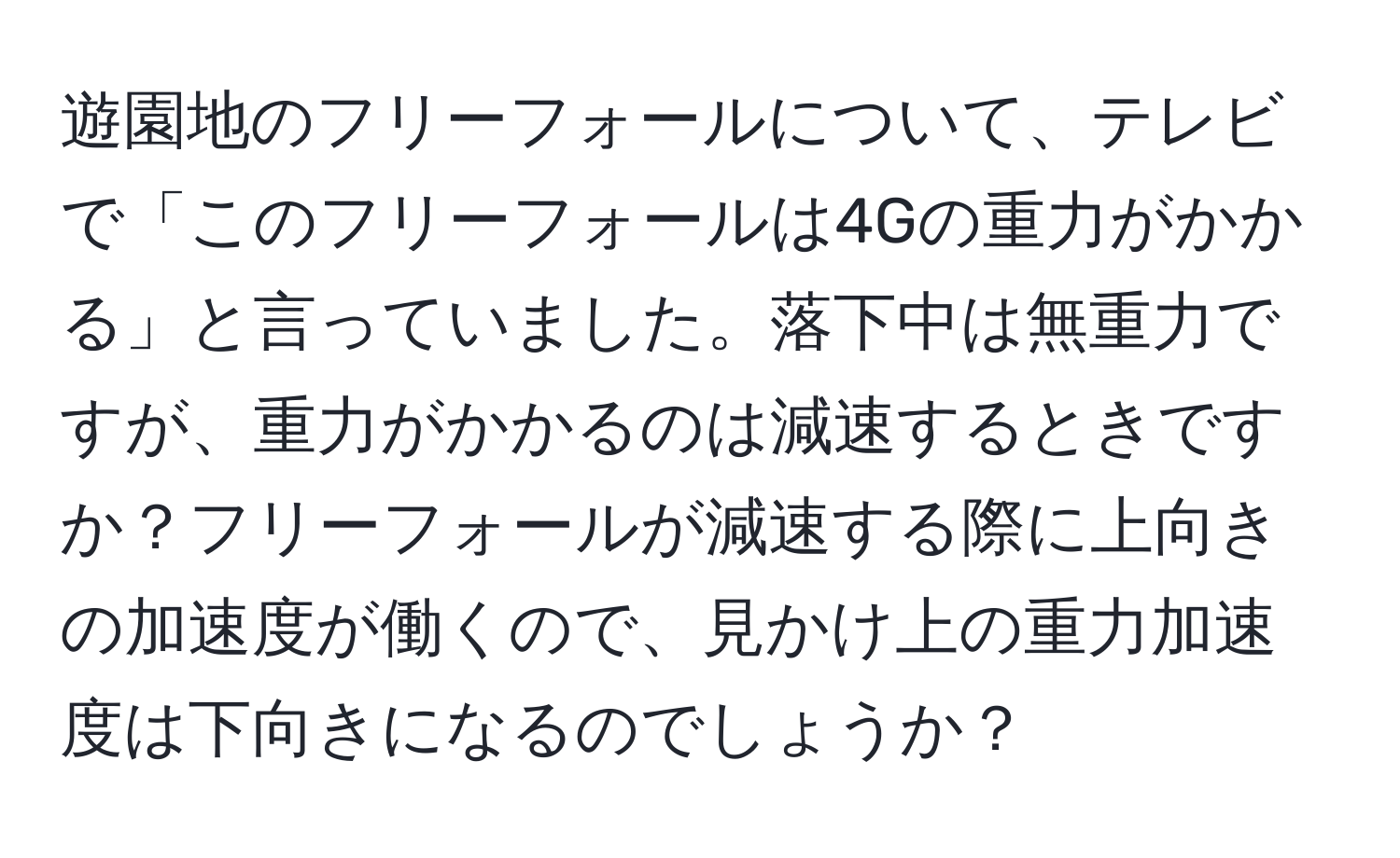 遊園地のフリーフォールについて、テレビで「このフリーフォールは4Gの重力がかかる」と言っていました。落下中は無重力ですが、重力がかかるのは減速するときですか？フリーフォールが減速する際に上向きの加速度が働くので、見かけ上の重力加速度は下向きになるのでしょうか？