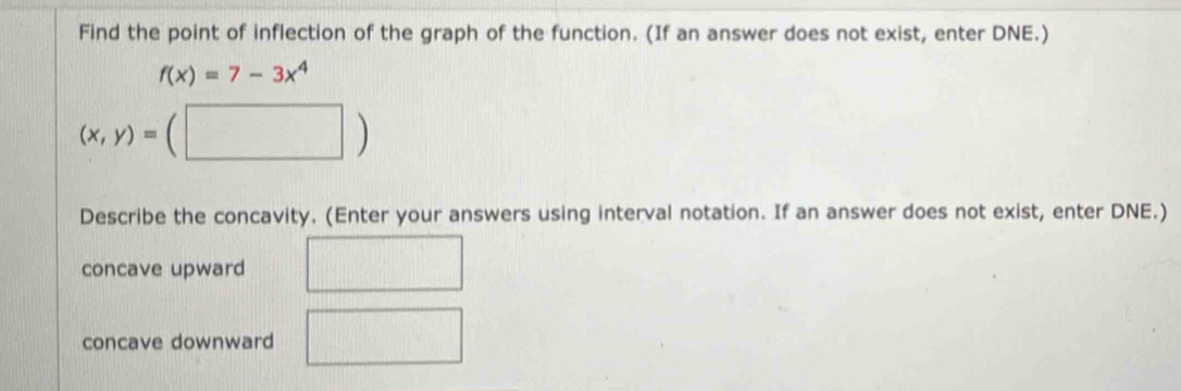 Find the point of inflection of the graph of the function. (If an answer does not exist, enter DNE.)
f(x)=7-3x^4
(x,y)=(□ )
Describe the concavity. (Enter your answers using interval notation. If an answer does not exist, enter DNE.)
concave upward
concave downward