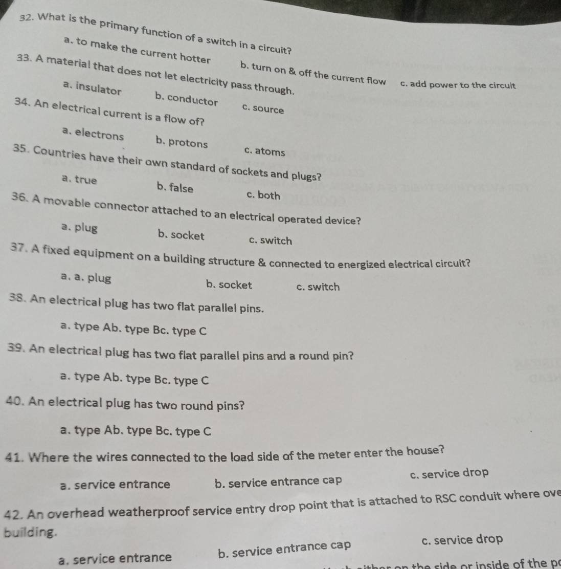 What is the primary function of a switch in a circuit?
a. to make the current hotter b. turn on & off the current flow c. add power to the circuit
33. A material that does not let electricity pass through.
a. insulator b. conductor c. source
34. An electrical current is a flow of?
a. electrons b. protons c. atoms
35. Countries have their own standard of sockets and plugs?
a. true b. false c. both
36. A movable connector attached to an electrical operated device?
a. plug b. socket c. switch
37. A fixed equipment on a building structure & connected to energized electrical circuit?
a. a. plug b. socket c. switch
38. An electrical plug has two flat parallel pins.
a. type Ab. type Bc. type C
39. An electrical plug has two flat parallel pins and a round pin?
a. type Ab. type Bc. type C
40. An electrical plug has two round pins?
a. type Ab. type Bc. type C
41. Where the wires connected to the load side of the meter enter the house?
a. service entrance b. service entrance cap c. service drop
42. An overhead weatherproof service entry drop point that is attached to RSC conduit where ove
building.
a. service entrance b. service entrance cap
c. service drop