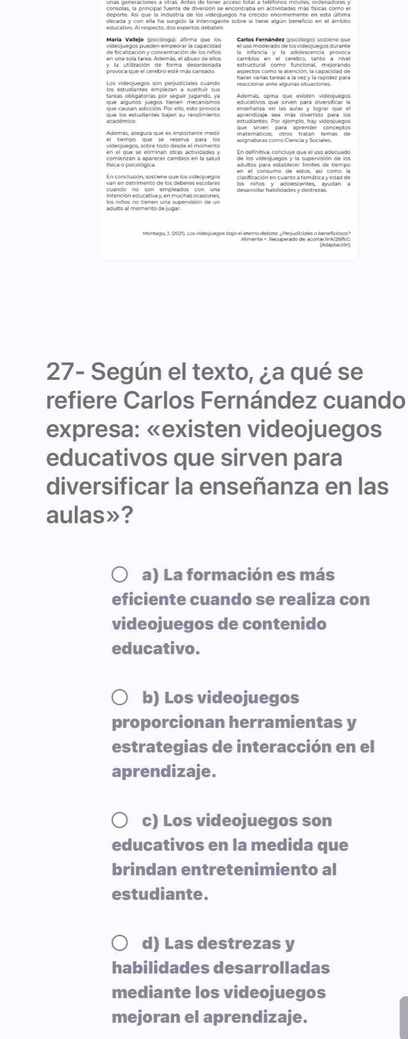 María Vallejo (psicóloga): afirma que los
de focalización y con contración de los niños
en una sola tarea. Además, el abuso de ellos 
Ademteonina gue riston videolueges
que los estudiantes bajen su rendimiento V 
En definitiva, concluye que el uso adecuado
L A
Monagu , (02) Lo vdejueos bj eigunt cuerado d cora ntión
27- Según el texto, ¿a qué se
refiere Carlos Fernández cuando
expresa: «existen videojuegos
educativos que sirven para
diversificar la enseñanza en las
aulas»?
a) La formación es más
eficiente cuando se realiza con
videojuegos de contenido
educativo.
b) Los videojuegos
proporcionan herramientas y
estrategias de interacción en el
aprendizaje.
c) Los videojuegos son
educativos en la medida que
brindan entretenimiento al
estudiante.
d) Las destrezas y
habilidades desarrolladas
mediante los videojuegos
mejoran el aprendizaje.