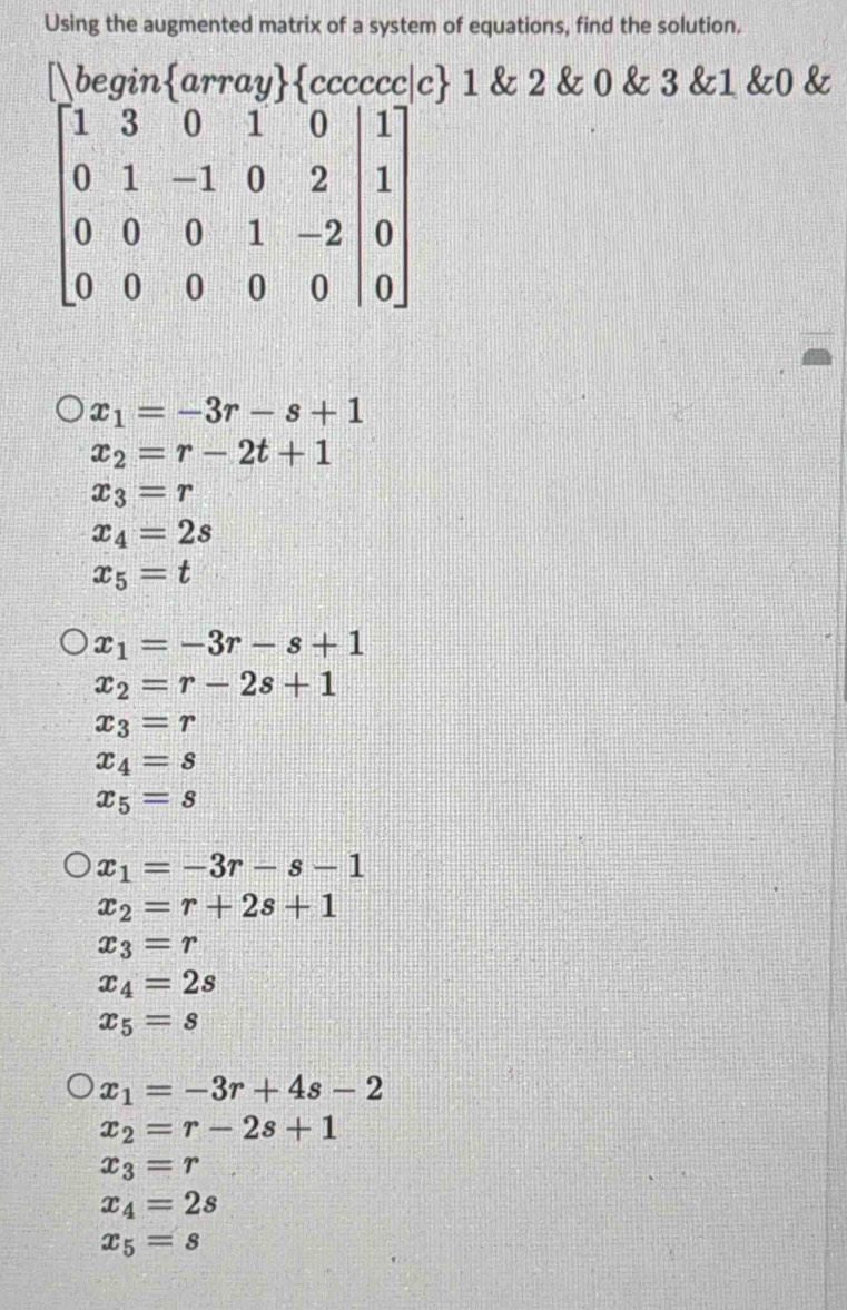 Using the augmented matrix of a system of equations, find the solution.
1 & 2 & 0 & 3 &1 &0 &
x_1=-3r-s+1
x_2=r-2t+1
x_3=r
x_4=2s
x_5=t
x_1=-3r-s+1
x_2=r-2s+1
x_3=r
x_4=s
x_5=s
x_1=-3r-s-1
x_2=r+2s+1
x_3=r
x_4=2s
x_5=s
x_1=-3r+4s-2
x_2=r-2s+1
x_3=r
x_4=2s
x_5=s