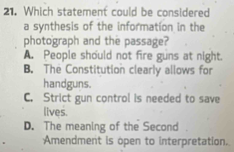 Which statement could be considered
a synthesis of the information in the
photograph and the passage?
A. People should not fire guns at night.
B. The Constitution clearly allows for
handguns.
C. Strict gun control is needed to save
lives.
D. The meaning of the Second
Amendment is open to interpretation.