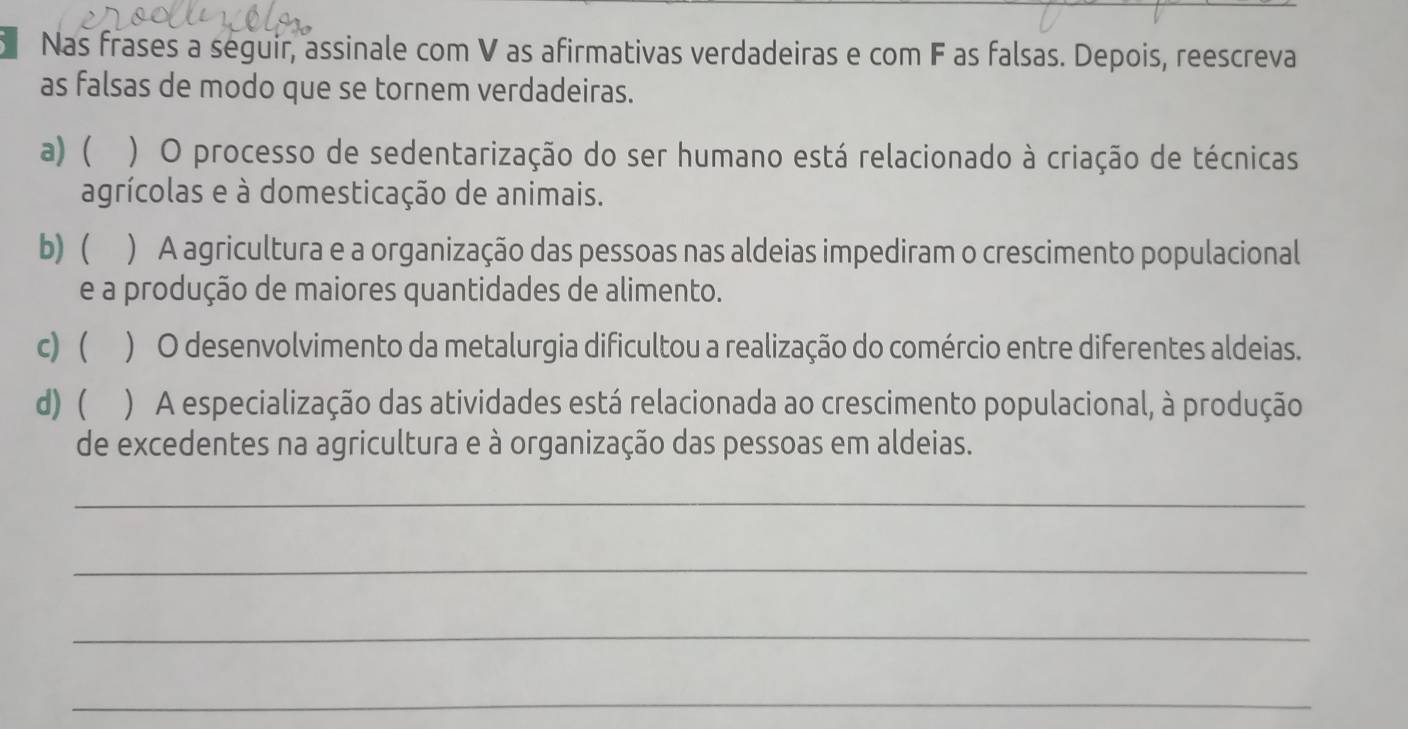 Nas frases a seguir, assinale com V as afirmativas verdadeiras e com F as falsas. Depois, reescreva
as falsas de modo que se tornem verdadeiras.
a) ( ) O processo de sedentarização do ser humano está relacionado à criação de técnicas
agrícolas e à domesticação de animais.
b) ( ) A agricultura e a organização das pessoas nas aldeias impediram o crescimento populacional
e a produção de maiores quantidades de alimento.
c) ) O desenvolvimento da metalurgia dificultou a realização do comércio entre diferentes aldeias.
d) ( ) A especialização das atividades está relacionada ao crescimento populacional, à produção
de excedentes na agricultura e à organização das pessoas em aldeias.
_
_
_
_