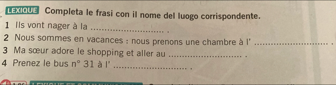 LEXIQUE Completa le frasi con il nome del luogo corrispondente. 
1 Ils vont nager à la_ 
2 Nous sommes en vacances : nous prenons une chambre à l'_ 
3 Ma sœur adore le shopping et aller au_ 
4 Prenez le bus n° 31 à I' _