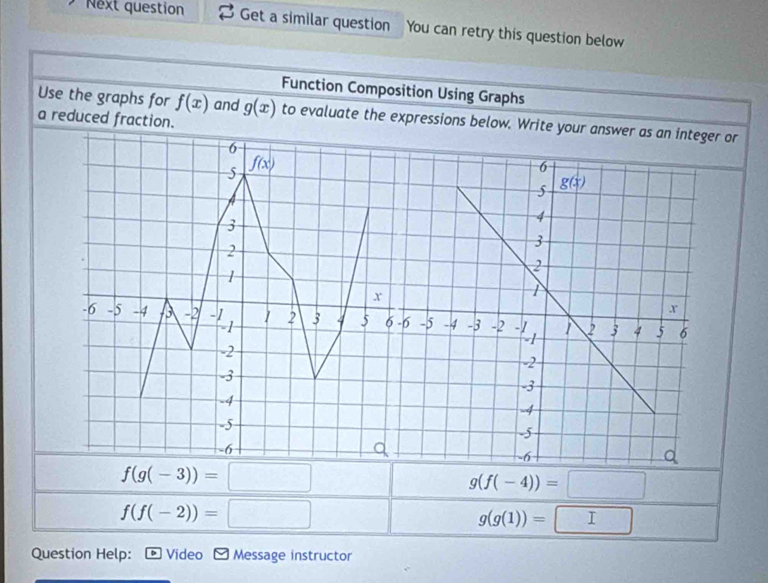 Next question Get a similar question You can retry this question below
Function Composition Using Graphs
Use the graphs for f(x) and g(x) to evaluate the expressions below. Write your answer as an integer or
a reduced fraction.
f(g(-3))=□
g(f(-4))=□
f(f(-2))=□
g(g(1))=□
Question Help: Video Message instructor