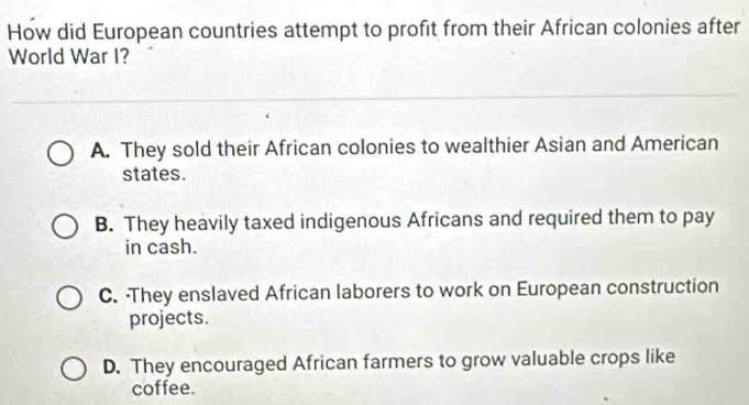 How did European countries attempt to profit from their African colonies after
World War I?
A. They sold their African colonies to wealthier Asian and American
states.
B. They heavily taxed indigenous Africans and required them to pay
in cash.
C. ·They enslaved African laborers to work on European construction
projects.
D. They encouraged African farmers to grow valuable crops like
coffee.