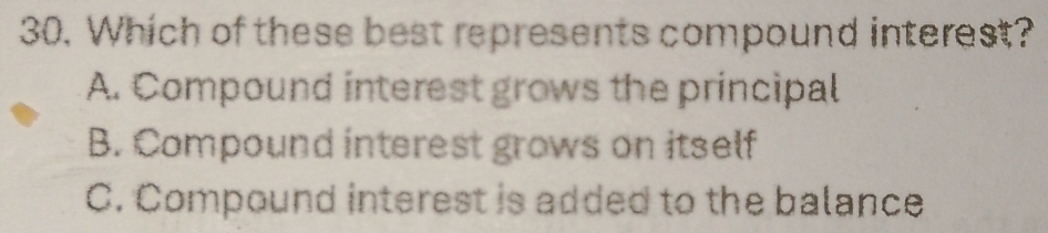 Which of these best represents compound interest?
A. Compound interest grows the principal
B. Compound interest grows on itself
C. Compound interest is added to the balance