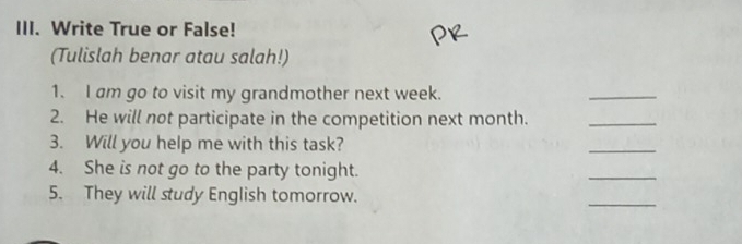 Write True or False! 
(Tulislah benar atau salah!) 
1. I am go to visit my grandmother next week. 
_ 
2. He will not participate in the competition next month._ 
3. Will you help me with this task? 
_ 
4. She is not go to the party tonight. 
_ 
5. They will study English tomorrow. 
_