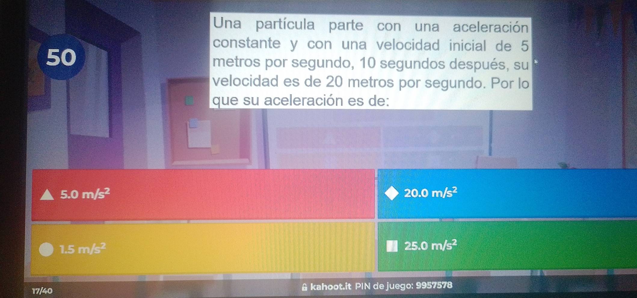 Una partícula parte con una aceleración
constante y con una velocidad inicial de 5
50
metros por segundo, 10 segundos después, su
velocidad es de 20 metros por segundo. Por lo
que su aceleración es de:
5.0m/s^2
20.0m/s^2
1.5m/s^2
25.0m/s^2
17/40 & kahoot.it PIN de juego: 9957578