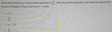 Which of the following is an equivalent expression to  (14^(-7))/9^(-13)  with only positive exponents, generated by applying the
Property of Negative Integer Exponents? (1 point)
 1/9^(22)-14^(-2) 
 gu/1d' endarray
14^(-7)· 9^(13)
 14°/9^(13) 