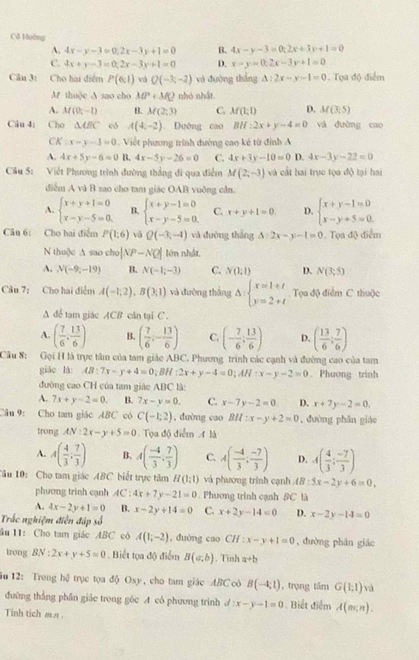 Cô Hường
A, 4x-y-3=0,2x-3y+1=0 B. 4x-y-3=0;2x+3y+1=0
C. 4x+y-3=0;2x-3y+1=0 D. x-y=0,2x-3y+1=0
Cân 3: Cho hai điểm P(6:1) vd Q(-3,-2) và đường thắng △ :2x-y-1=0 Tọa độ điểm
Af thuộc A sao cho MP+MQ nhỏ nhật
A. M(0;-1) B. M(2;3) C. M(l;l) D. M(3,5)
Câu 41 Cho △ ABC có A(4;-2) Dướng cao BH:2x+y-4=0 và đường cao
CK x-y-3=0 Viết phương trình đướng cao kẻ từ đình A
A. 4x+5y-6=0 B. 4x-5y-26=0 C. 4x+3y-10=0 D. 4x-3y-22=0
Câu 5: Viết Phương trình đường thẳng đi qua điểm M(2;-3) và cát bai trực tọa độ tại hai
điểm A và B sao cho tam giác OAB vuông cần.
A. beginarrayl x+y+1=0 x-y-5=0.endarray. B. beginarrayl x+y-1=0 x-y-5=0.endarray. C. x+y+1=0. D. beginarrayl x+y-1=0 x-y+5=0,endarray.
Câu 6: Cho hai điểm P(1:6) Q(-3,-4) và đường thắng △ :2x-y-1=0 Tọa độ điểm
N thuộc A sao cho |NP-NQ| lớn nhật
A, N(-9,-19) B. N(-1;-3) C. N(1;1) D. N(3,5)
Câu 7: Cho hai điểm A(-1;2),B(3;1) và đường thắng Delta :beginarrayl x=1+t y=2+tendarray. Tọa độ điểm C thuộc
A để tam giác ACB cân tại C.
A. ( 7/6 , 13/6 ) B. ( 7/6 ;- 13/6 ) C. (- 7/6 ; 13/6 ) D. ( 13/6 ; 7/6 )
Cầu S: Gọi H là trực tâm của tam giác ABC. Phương trình các cạnh và đường cao của tam
giáo là AB:7x-y+4=0;BH:2x+y-4=0;AH:x-y-2=0 Phương trinh
đường cao CH của tam giác ABC là:
A. 7x+y-2=0. B. 7x-y=0. C. x-7y-2=0. D. x+7y-2=0,
Câu 9: Cho tam giác ABC có C(-1;2) , dường cao BH:x-y+2=0 , đường phân giáo
trong AN:2x-y+5=0 Tọa độ điểm A là
A. A( 4/3 ; 7/3 ) B. A( (-4)/3 , 7/3 ) C. A( (-4)/3 ; (-7)/3 ) D. 4( 4/3 ; (-7)/3 )
Tâu 10: Cho tam giác ABC biết trực tâm H(1:1) và phương trình cạnh AB:5x-2y+6=0,
phương trinh cạnh AC: 4x+7y-21=0 Phương trình cạnh BC là
A. 4x-2y+1=0 B. x-2y+14=0 C. x+2y-14=0 D. x-2y-14=0
Trắc nghiệm điễn đáp số
âu 11: Cho tam giác ABC có A(1,-2) , duòng cao CH:x-y+1=0 , đường phân giác
trong BN:2x+y+5=0. Biết tọa độ điểm B(a;b) , Tính a+b
in 12: Trong hệ trục tọa độ Oxy, cho tam giác ABC cô B(-4;1) , trọng tâm G(1:1)v
đường thắng phần giác trong góc A có phương trình d:x-yto 1=0 Biết điểm A(m,n).
Tinh tích mn