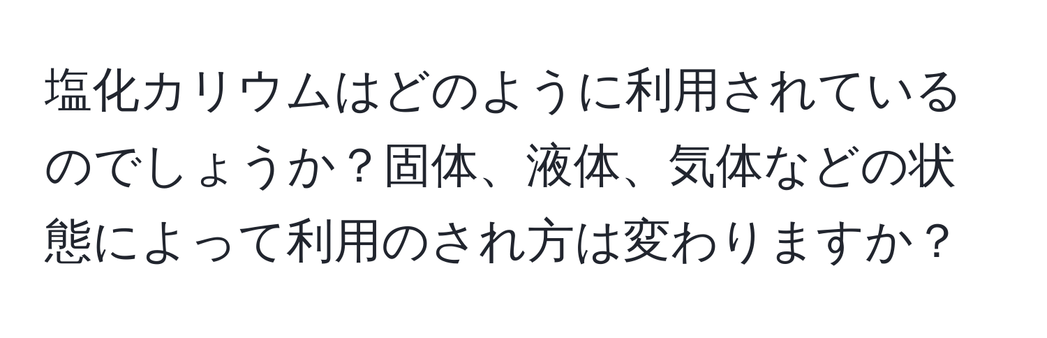 塩化カリウムはどのように利用されているのでしょうか？固体、液体、気体などの状態によって利用のされ方は変わりますか？