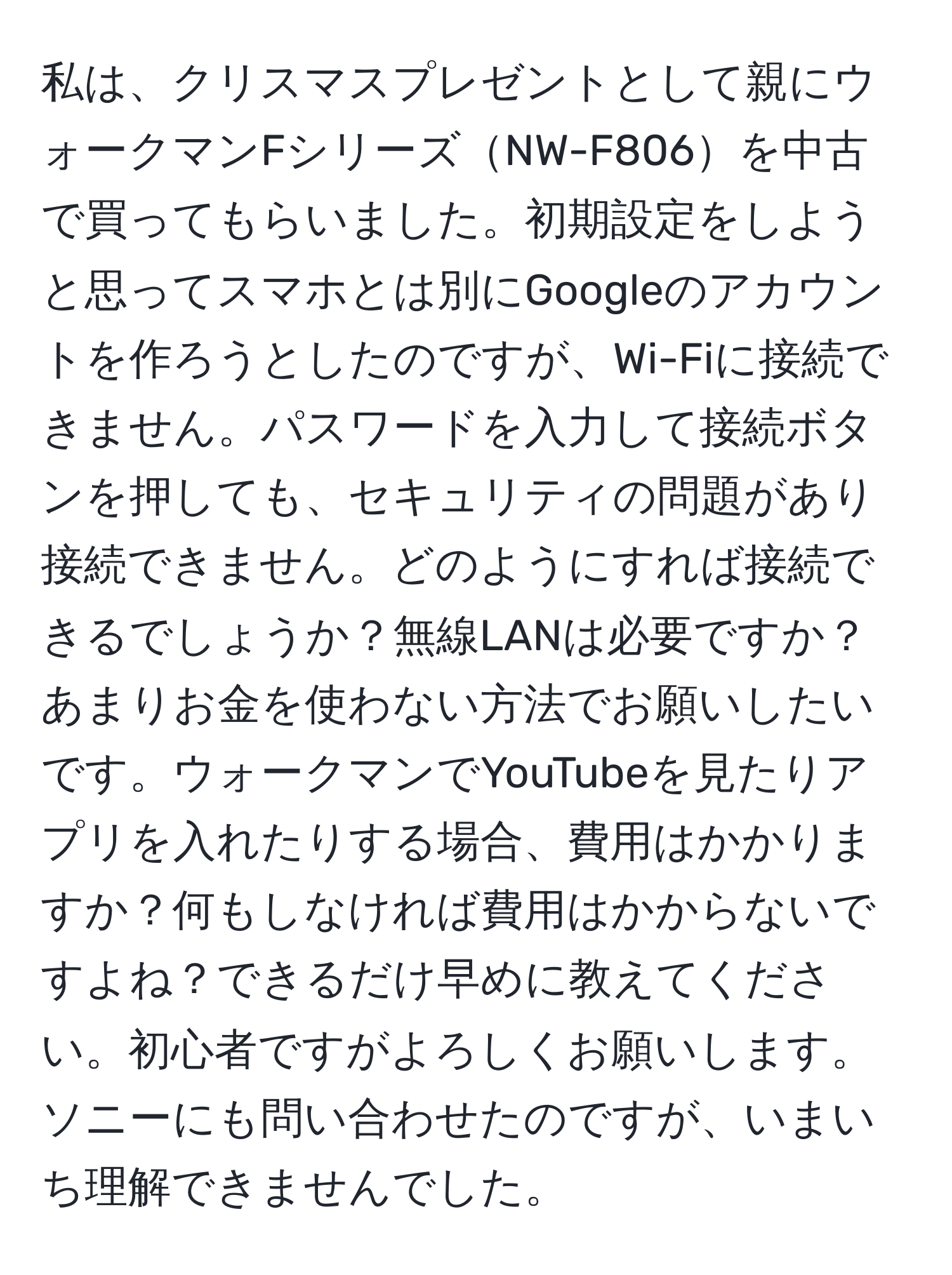 私は、クリスマスプレゼントとして親にウォークマンFシリーズNW-F806を中古で買ってもらいました。初期設定をしようと思ってスマホとは別にGoogleのアカウントを作ろうとしたのですが、Wi-Fiに接続できません。パスワードを入力して接続ボタンを押しても、セキュリティの問題があり接続できません。どのようにすれば接続できるでしょうか？無線LANは必要ですか？あまりお金を使わない方法でお願いしたいです。ウォークマンでYouTubeを見たりアプリを入れたりする場合、費用はかかりますか？何もしなければ費用はかからないですよね？できるだけ早めに教えてください。初心者ですがよろしくお願いします。ソニーにも問い合わせたのですが、いまいち理解できませんでした。