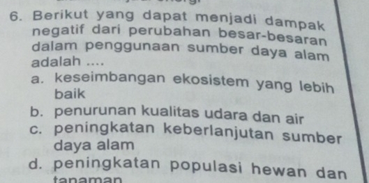 Berikut yang dapat menjadi dampak
negatif dari perubahan besar-besaran
dalam penggunaan sumber daya alam
adalah ....
a. keseimbangan ekosistem yang lebih
baik
b. penurunan kualitas udara dan air
c. peningkatan keberlanjutan sumber
daya alam
d. peningkatan populasi hewan dan
a a m an