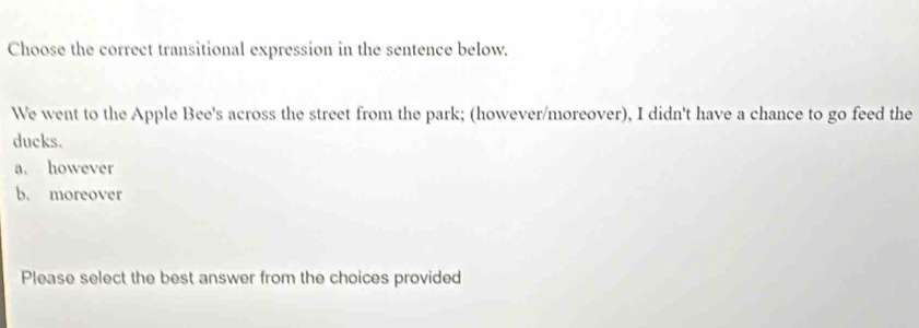 Choose the correct transitional expression in the sentence below.
We went to the Apple Bee's across the street from the park; (however/moreover), I didn't have a chance to go feed the
ducks.
a. however
b. moreover
Please select the best answer from the choices provided