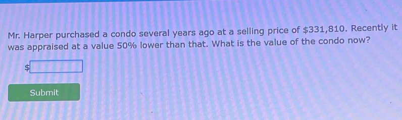 Mr. Harper purchased a condo several years ago at a selling price of $331,810. Recently it 
was appraised at a value 50% lower than that. What is the value of the condo now?
$□
Submit