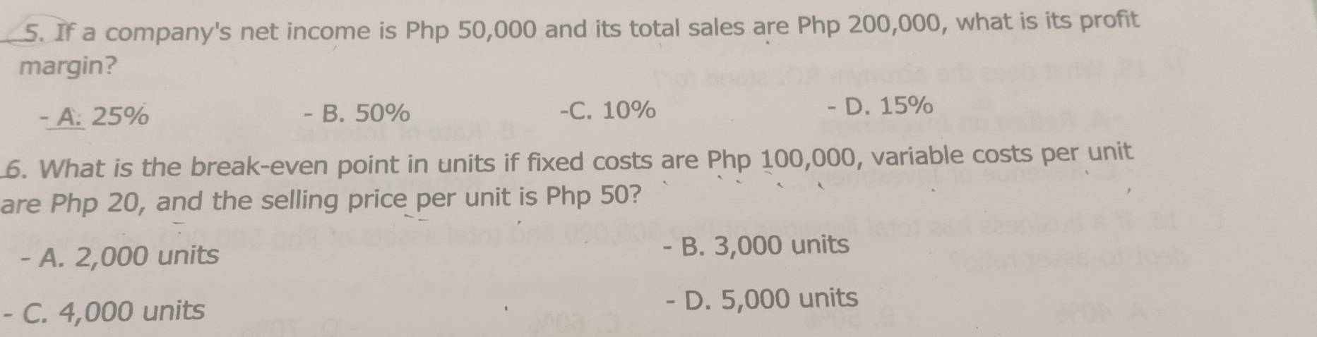 If a company's net income is Php 50,000 and its total sales are Php 200,000, what is its profit
margin?
- A. 25% - B. 50% -C. 10% - D. 15%
6. What is the break-even point in units if fixed costs are Php 100,000, variable costs per unit
are Php 20, and the selling price per unit is Php 50?
- A. 2,000 units - B. 3,000 units
- C. 4,000 units
- D. 5,000 units