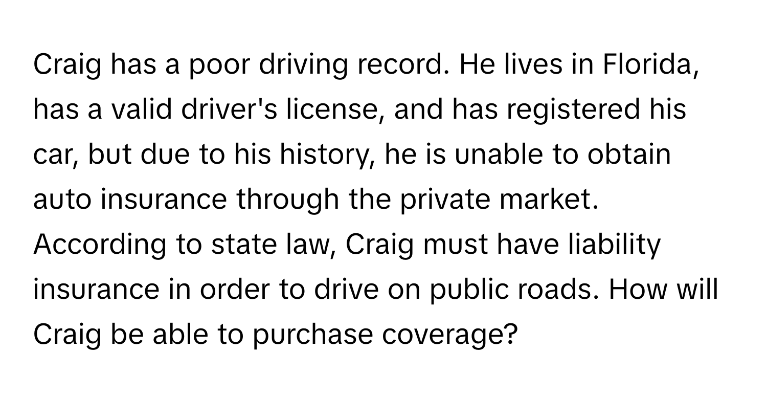 Craig has a poor driving record. He lives in Florida, has a valid driver's license, and has registered his car, but due to his history, he is unable to obtain auto insurance through the private market. According to state law, Craig must have liability insurance in order to drive on public roads. How will Craig be able to purchase coverage?