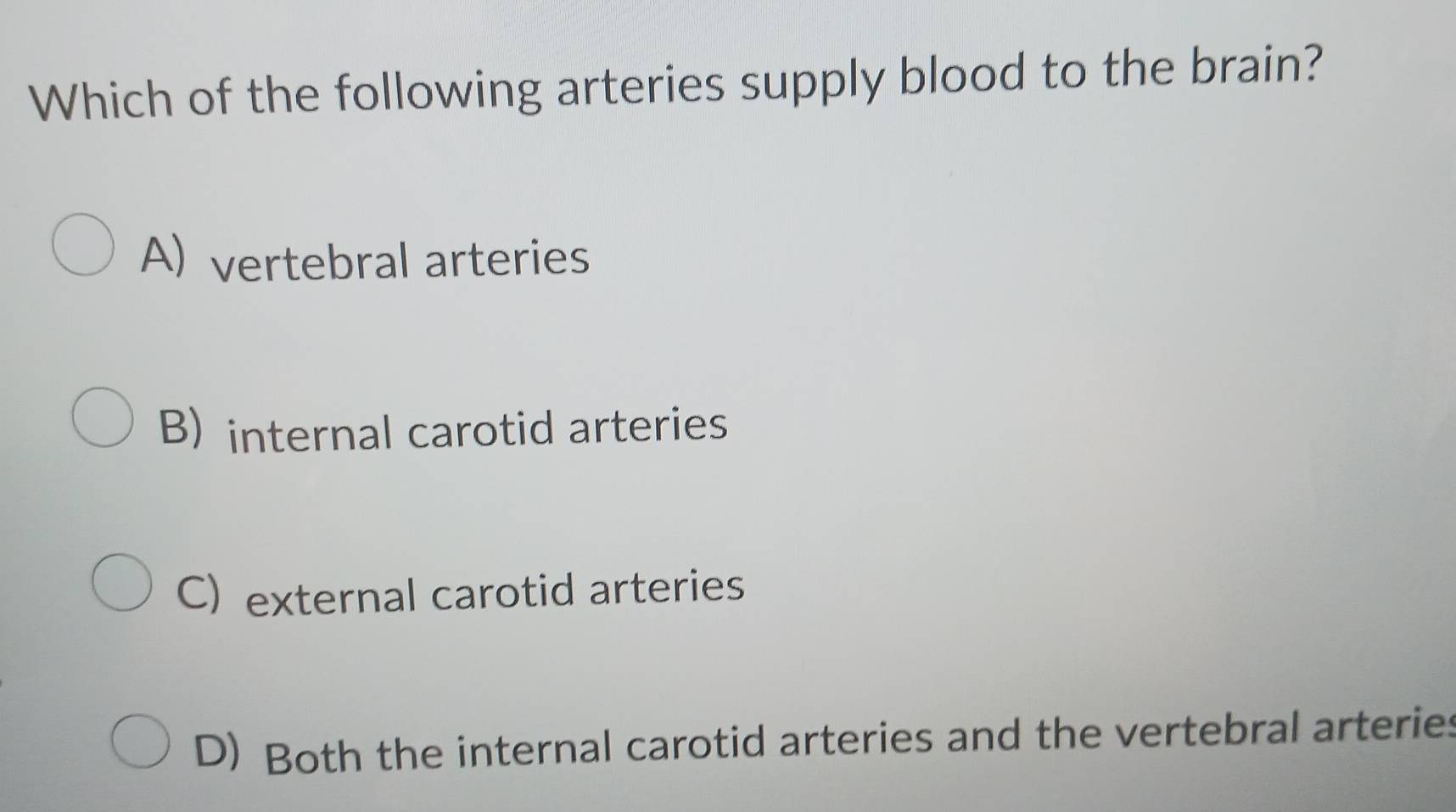 Which of the following arteries supply blood to the brain?
A) vertebral arteries
B) internal carotid arteries
C) external carotid arteries
D) Both the internal carotid arteries and the vertebral arteries