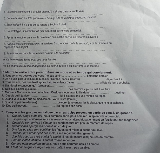 Les trains continuent à circuler bien qu'il y aif des travaux sur la voie.
_
3. Cette émission est très populaire si bien qu'elle en a éclipsé beaucoup d'autres.
_
4. Etant fatigué, il n'a pas pu se rendre à l'église à pied.
_
5. Ce prototype, si perfectionné qu'il soit, n'est pas encore compétitif.
_
6. Après la tempête, on a mis le bateau en cale sèche en vue de réparer les avaries.
7. 'Vu que vous connaissez bien la banlieue Sud, je vous confie le secteur'', a dit le directeur de
_
l'agence à son adjoint.
8. Je suis entrée dans la parfumerie comme elle en sortait.
_
9. Ce livre restera taché quoi que vous fassíez.
_
10. La chanteuse s'est fant dépensée sur scène qu'elle a dû interrompre sa tournée.
_
6.Mettre le verbe entre parenthèses au mode et au temps qui conviennent.
1.Nous sommes désolés que vous (ne pas venir) _dimanche dernier.
2. Je ne vois plus la voiture de Monsieur Durand, donc il (rentrer) _déjà chez lui.
3. Tous les ans, dès que Noël approchait, les enfants (faire)_ la liste de leurs souhaits.
4. Il a réussi le concours qu'il (préparer)_
5. Quelque simples que (être) _ces exercices, j'ai du mal à les faire.
6. Monsieur Martin a acheté un tableau. Quelques jours avant, il le (faire) _estimer
7. Depuis qu'il (arriver) _ici, iI n'a pas pris une minute de repos.
8. Quand vous aurez pris ce médicament, votre fièvre (tomber)_
9. Quand ce peintre (devenir) _célèbre, je revendrai les tableaux que je lui ai achetés.
10. Dès qu'il (payer)_ il a regretté son achat.
7. Remplacer les groupes en italique par un participe présent, un participe passé, un gérondif.
1. Quand l'orage a été fini, nous sommes sortis pour admirer un splendide arc-en-ciel.
2. Jacques, qui était resté seul à la maison, nous attendait patiemment en feuilletant des magazines.
3. Quand ils sont arrivés à l'étape, les randonneurs ont pris un moment de repas.
4. Quand il m'a aperçu, il a poussé un cri de joie.
5. Une fois qu'elles sont cueillies, les figues sont mises à sécher au soleil.
6. Pendant qu'il prononçait ces mots, il me regardait étrangement.
7. Une fois que I'on avait atteint le chalet, il restait encore cinq heures de marche.
8. Comme il était intimidé , l'enfant n'osait répondre.
9. Comme nous mourions de soif, nous nous sommes assis à l'ombre.
10. Etant donné que ce reçu n'est pas daté, il n'est pas valable.