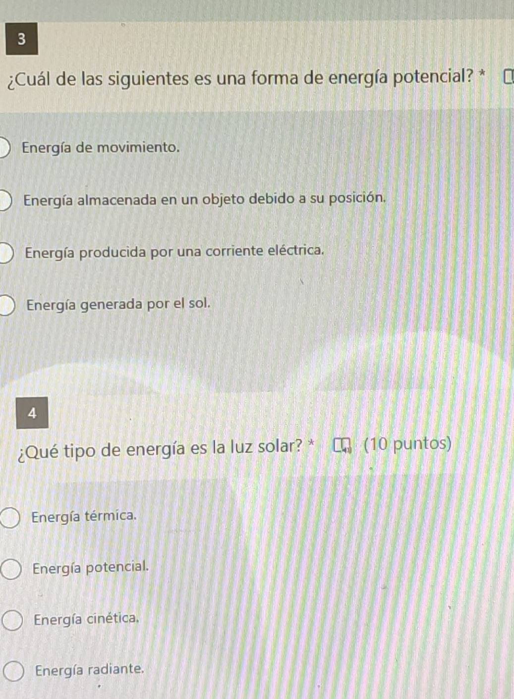 3
¿Cuál de las siguientes es una forma de energía potencial? *
Energía de movimiento.
Energía almacenada en un objeto debido a su posición,
Energía producida por una corriente eléctrica.
Energía generada por el sol.
4
¿Qué tipo de energía es la luz solar? * (10 puntos)
Energía térmica.
Energía potencial.
Energía cinética,
Energía radiante.