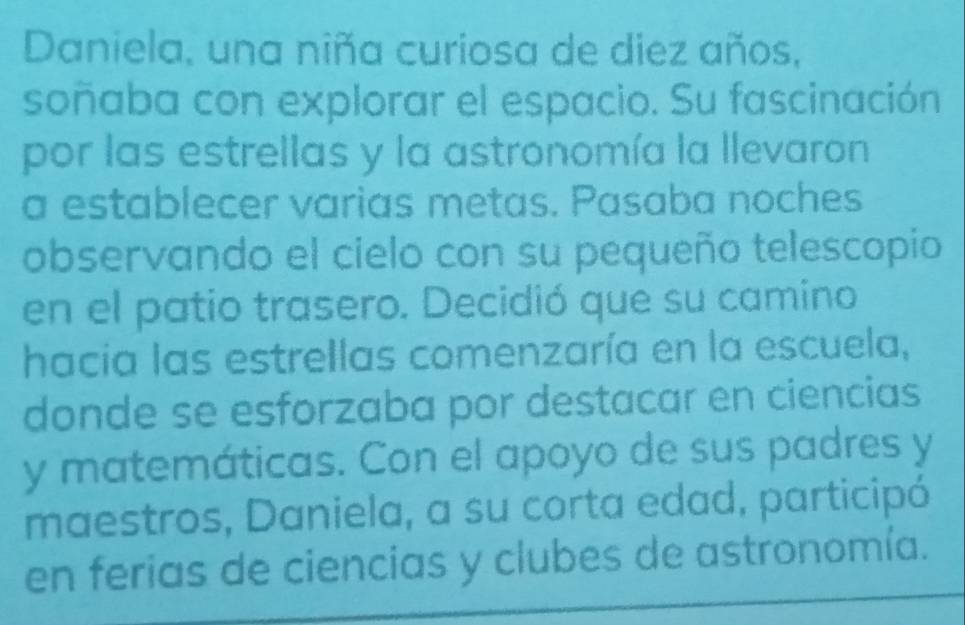 Daniela, una niña curiosa de diez años, 
soñaba con explorar el espacio. Su fascinación 
por las estrellas y la astronomía la llevaron 
a establecer varias metas. Pasaba noches 
observando el cielo con su pequeño telescopio 
en el patio trasero. Decidió que su camino 
hacia las estrellas comenzaría en la escuela, 
donde se esforzaba por destacar en ciencias 
y matemáticas. Con el apoyo de sus padres y 
maestros, Daniela, a su corta edad, participó 
en ferias de ciencias y clubes de astronomía.