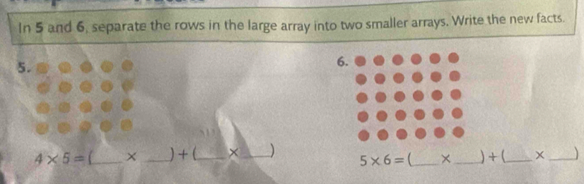 In 5 and 6, separate the rows in the large array into two smaller arrays. Write the new facts. 
5.
4* 5=_ * _ +( _ frac 1° ×_ ) _) + (_ 
5* 6= ^□  × 
_