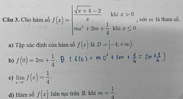 Cho hàm số f(x)=beginarrayl  (sqrt(x+4)-2)/x khix>0 mx^2+2m+ 1/4 khix≤ 0endarray. , với m là tham số. 
a) Tập xác định của hàm số f(x) là D=[-4;+∈fty ). 
b) f(0)=2m+ 1/4 . 
c) limlimits _xto 0^-f(x)= 1/4 . 
d) Hàm số f(x) liên tục trên R khi m= 1/4 .