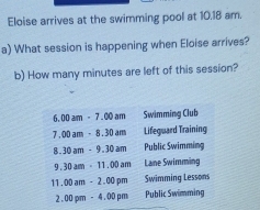 Eloise arrives at the swimming pool at 10.18 am.
a) What session is happening when Eloise arrives?
b) How many minutes are left of this session?
6.00am-7.00am Swimming Club
r 00am-8.30am Lifeguard Training
8. 30am-9.30am Public Swimming
9 30am· 11.00am Lane Swimming
11 00am-2.00pm Swimming Lessons
2.00pm-4.00pm Public Swümming