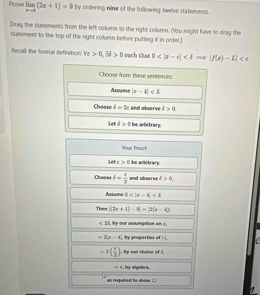 Prove limlimits _xto 4(2x+1)=9 by ordering nine of the following twelve statements.
Drag the statements from the left column to the right column. (You might have to drag the
statement to the top of the right column before putting it in order.)
Recall the formal definition: forall varepsilon >0, exists delta >0 such that 0
Choose from these sentences:
Assume |x-4| .
Choose delta =2varepsilon and observe delta >0.
Let delta >0 be arbitrary.
Your Proof:
Letε 0 be arbitrary.
Choose delta = varepsilon /2  and observe delta >0. 
Assume 0 . 
Then |(2x+1)-9|=|2(x-4)|
<2delta , , by our assumption on x,
=2|x-4| , by properties of |· |,
=2( varepsilon /2 ) , by our choice of δ,
=∈ , by algebra,
as required to show.