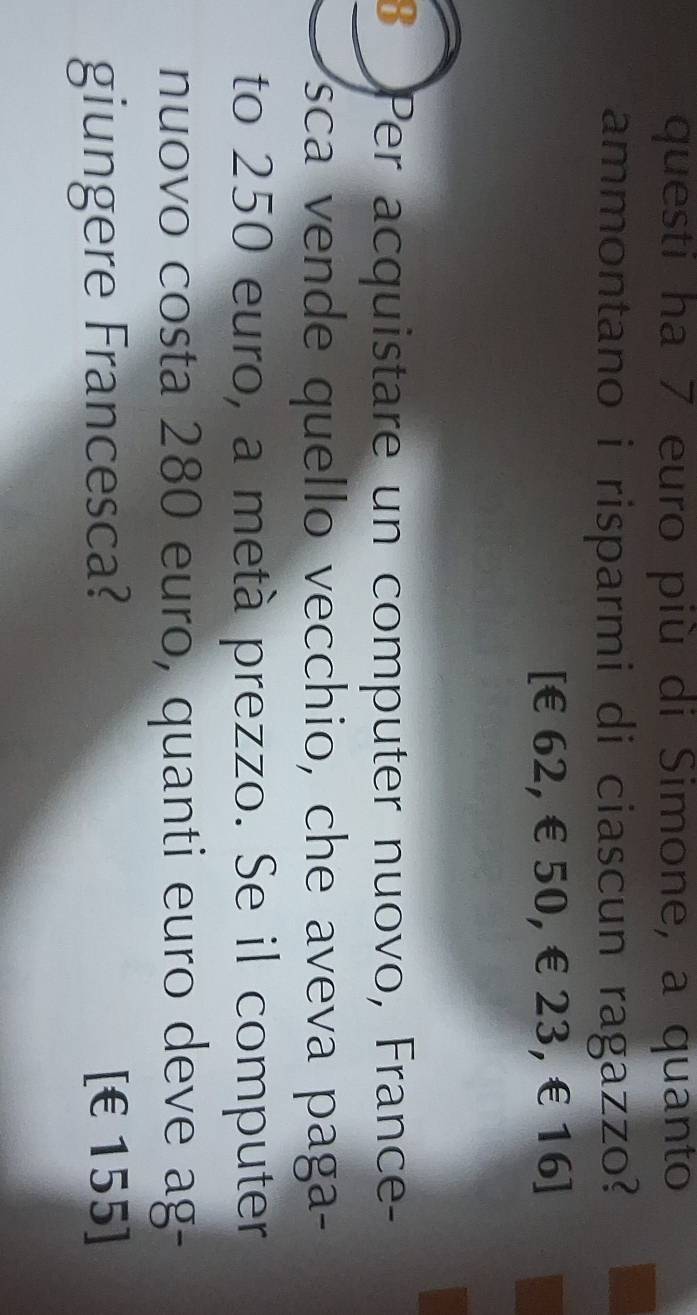 questi ha 7 euro più di Simone, a quanto 
ammontano i risparmi di ciascun ragazzo?
[€62, €50, €23, €16 ] 
B Per acquistare un computer nuovo, France- 
sca vende quello vecchio, che aveva paga- 
to 250 euro, a metà prezzo. Se il computer 
nuovo costa 280 euro, quanti euro deve ag- 
giungere Francesca? [ €155]