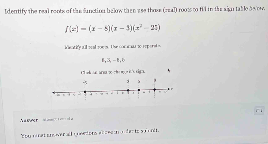 Identify the real roots of the function below then use those (real) roots to fill in the sign table below.
f(x)=(x-8)(x-3)(x^2-25)
Identify all real roots. Use commas to separate.
8, 3, -5, 5
Click an area to change it's sign. 
Answer Attempt 1 out of 2 
You must answer all questions above in order to submit.