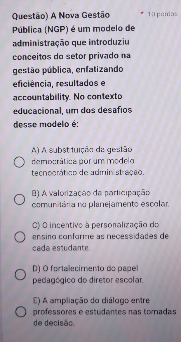 Questão) A Nova Gestão 10 pontos
Pública (NGP) é um modelo de
administração que introduziu
conceitos do setor privado na
gestão pública, enfatizando
eficiência, resultados e
accountability. No contexto
educacional, um dos desafios
desse modelo é:
A) A substituição da gestão
democrática por um modelo
tecnocrático de administração.
B) A valorização da participação
comunitária no planejamento escolar.
C) O incentivo à personalização do
ensino conforme as necessidades de
cada estudante.
D) O fortalecimento do papel
pedagógico do diretor escolar.
E) A ampliação do diálogo entre
professores e estudantes nas tomadas
de decisão.