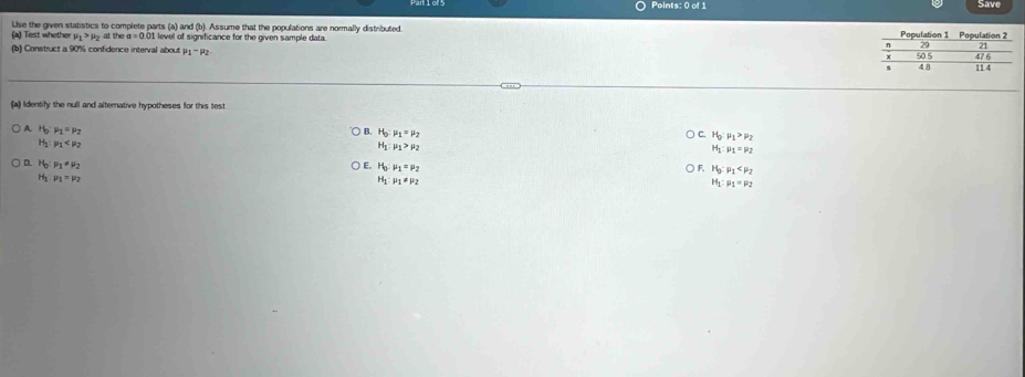 Save
(a) Test whether Use the given statistics to complete parts (a) and (b). Assume that the populations are normally distributed.
mu _1>mu _2atv a=0.0 1 level of significance for the given sample data.
(b) Construct a 90% confidence interval about mu _1-mu _2
(a) Identify the null and alternative hypotheses for this test
A H_0 p_1=p_2 B. H_0:mu _1=mu _2 C. H_0:mu _1>mu _2
H mu _1
H_1:mu _1>mu _2
H_1:mu _1=mu _2
D. Họ P_1!= mu _2
E. H_0mu _1=mu _2
H_0:mu _1
H mu _1=mu _2
H_1:mu _1!= mu _2
H_1:mu _1=mu _2