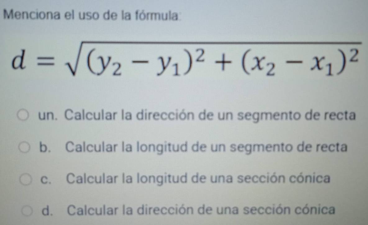 Menciona el uso de la fórmula:
d=sqrt((y_2)-y_1)^2+(x_2-x_1)^2
un. Calcular la dirección de un segmento de recta
b. Calcular la longitud de un segmento de recta
c. Calcular la longitud de una sección cónica
d. Calcular la dirección de una sección cónica