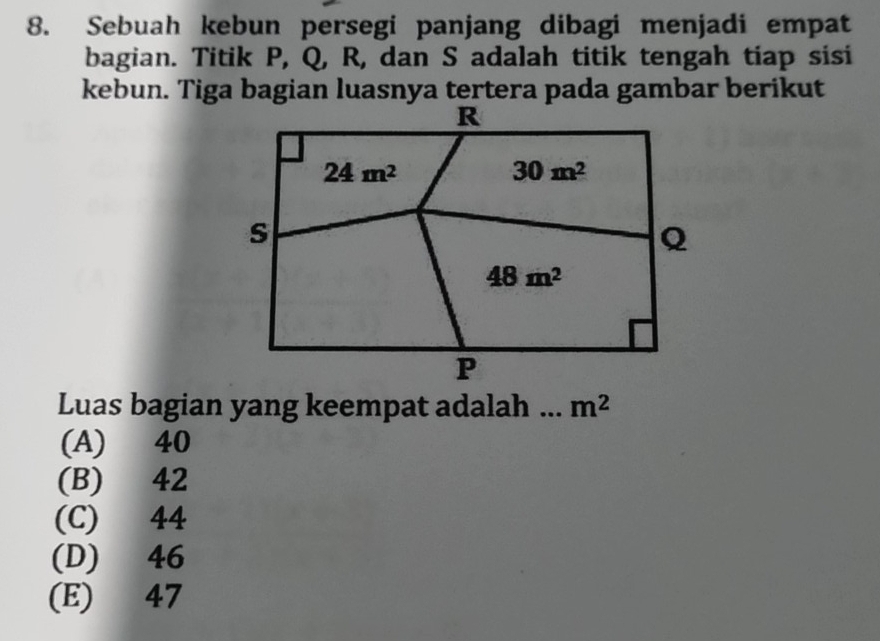 Sebuah kebun persegi panjang dibagi menjadi empat
bagian. Titik P, Q, R, dan S adalah titik tengah tiap sisi
Luas bagian yang keempat adalah . m^2
(A) 40
(B) 42
(C) 44
(D) 46
(E) 47