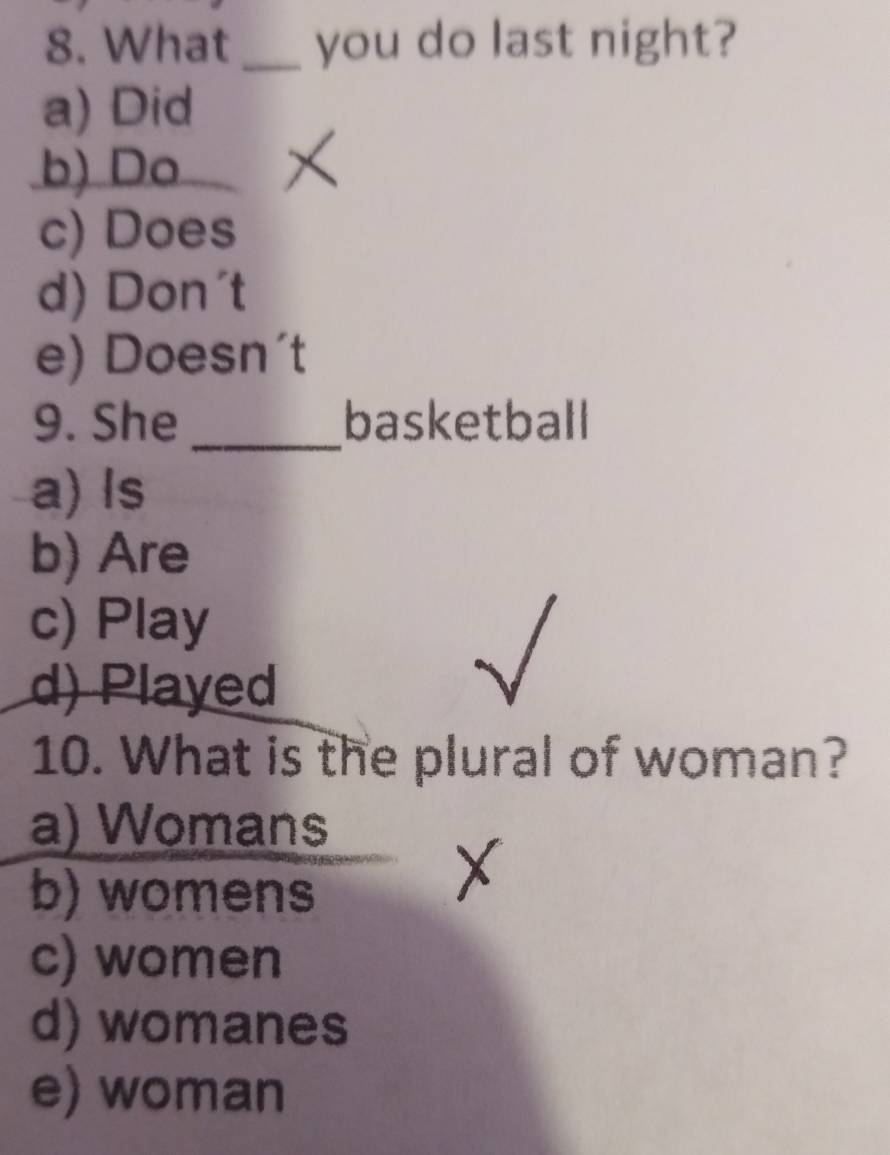 What_ you do last night?
a) Did
b) Do
c) Does
d) Don't
e) Doesn't
9. She _basketball
a) Is
b) Are
c) Play
d) Played
10. What is the plural of woman?
a) Womans
b) womens
c) women
d) womanes
e) woman