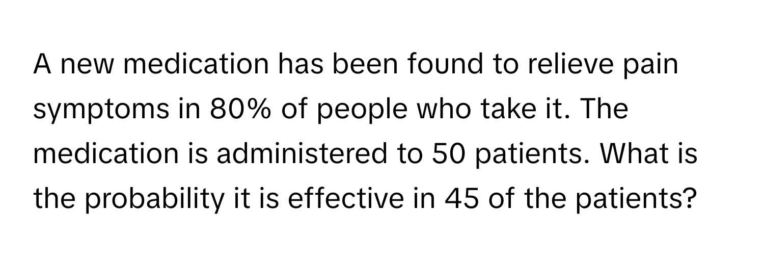 A new medication has been found to relieve pain symptoms in 80% of people who take it. The medication is administered to 50 patients. What is the probability it is effective in 45 of the patients?