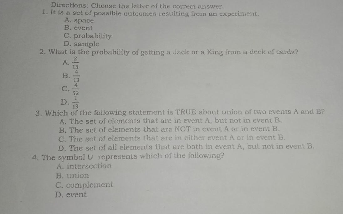 Directions: Choose the letter of the correct answer.
1. It is a set of possible outcomes resulting from an experiment.
A. space
B. event
C. probability
D. sample
2. What is the probability of getting a Jack or a King from a deck of cards?
A.  2/13 
B.  4/13 
C.  4/52 
D.  1/13 
3. Which of the following statement is TRUE about union of two events A and B?
A. The set of elements that are in event A, but not in event B.
B. The set of elements that are NOT in event A or in event B.
C. The set of elements that are in either event A or in event B.
D. The set of all elements that are both in event A, but not in event B.
4. The symbol U represents which of the following?
A. intersection
B. union
C. complement
D. event