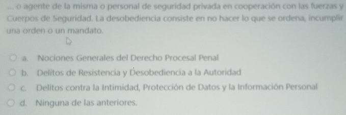 ... o agente de la misma o personal de seguridad privada en cooperación con las fuerzas y
Cuerpos de Seguridad. La desobediencia consiste en no hacer lo que se ordena, incumplir
una orden o un mandato.
a. Nociones Generales del Derecho Procesal Penal
b. Delitos de Resistencia y Desobediencia a la Autoridad
c. Delitos contra la Intimidad, Protección de Datos y la Información Personal
d. Ninguna de las anteriores.